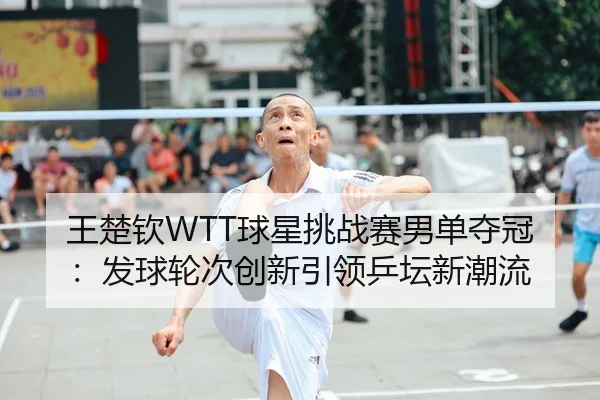 王楚钦WTT球星挑战赛男单夺冠：发球轮次创新引领乒坛新潮流