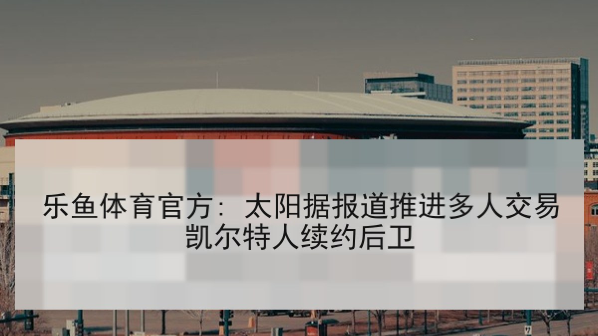 乐鱼体育官方: 太阳据报道推进多人交易凯尔特人续约后卫