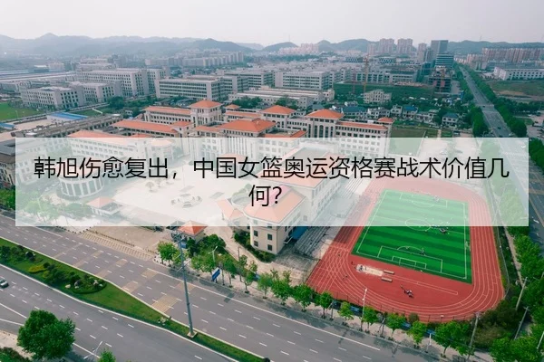 韩旭伤愈复出，中国女篮奥运资格赛战术价值几何？