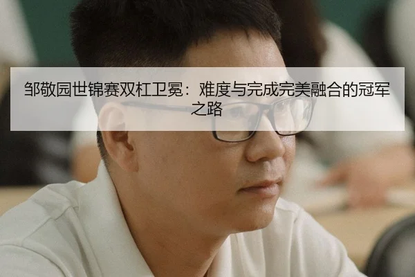邹敬园世锦赛双杠卫冕：难度与完成完美融合的冠军之路