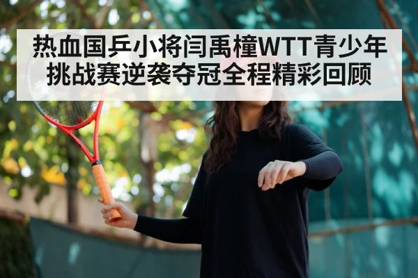 热血国乒小将闫禹橦WTT青少年挑战赛逆袭夺冠全程精彩回顾