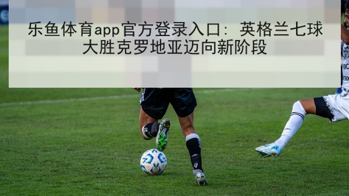 乐鱼体育app官方登录入口: 英格兰七球大胜克罗地亚迈向新阶段