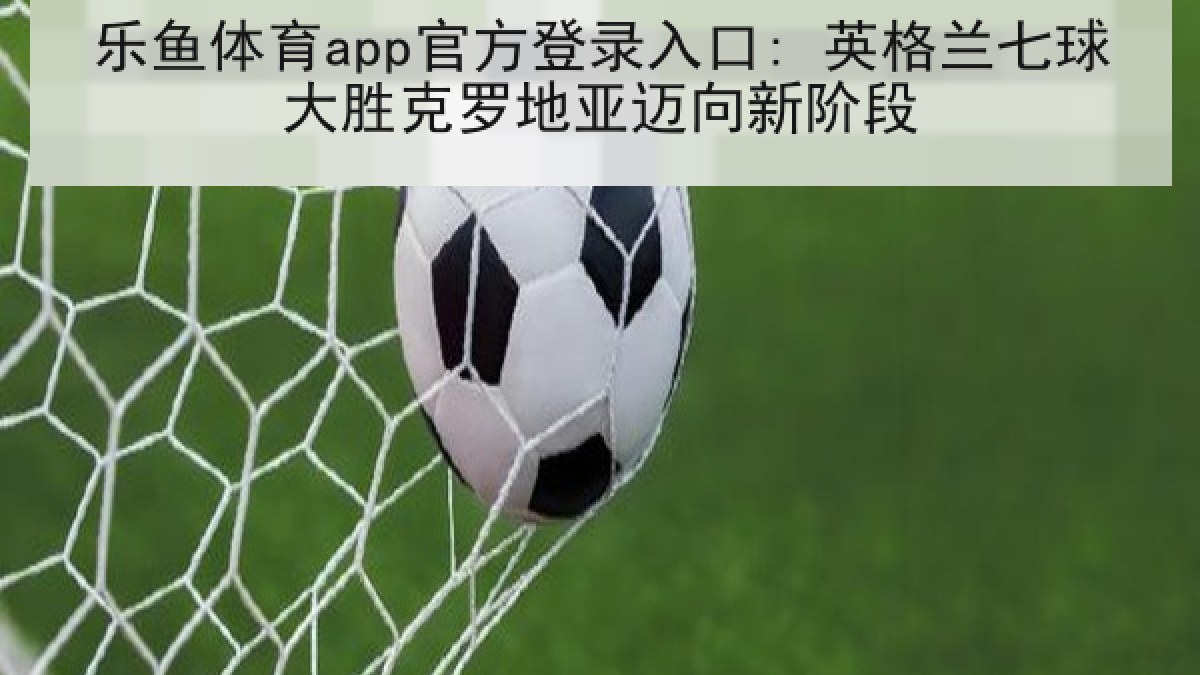 乐鱼体育app官方登录入口: 英格兰七球大胜克罗地亚迈向新阶段